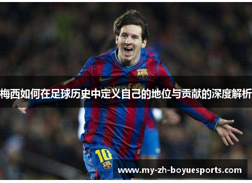 梅西如何在足球历史中定义自己的地位与贡献的深度解析