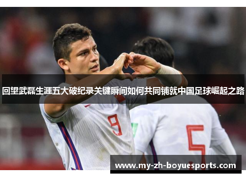 回望武磊生涯五大破纪录关键瞬间如何共同铺就中国足球崛起之路
